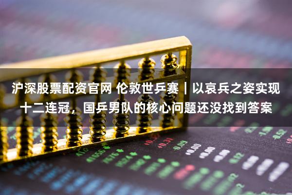 沪深股票配资官网 伦敦世乒赛｜以哀兵之姿实现十二连冠，国乒男队的核心问题还没找到答案